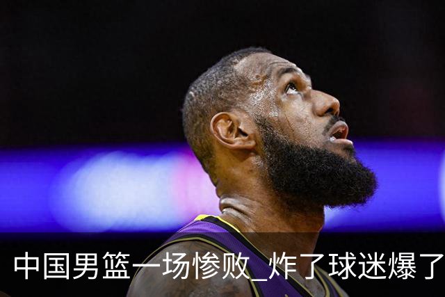 中国男篮一场惨败 炸了球迷爆了热搜，而更可怕的 或许是无缘世界杯