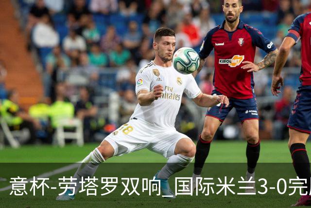 意杯-劳塔罗双响 国际米兰3-0完胜AC米兰挺进决赛